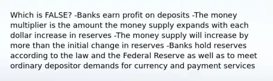 Which is FALSE? -Banks earn profit on deposits -The money multiplier is the amount the money supply expands with each dollar increase in reserves -The money supply will increase by more than the initial change in reserves -Banks hold reserves according to the law and the Federal Reserve as well as to meet ordinary depositor demands for currency and payment services