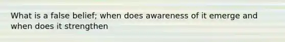 What is a false belief; when does awareness of it emerge and when does it strengthen