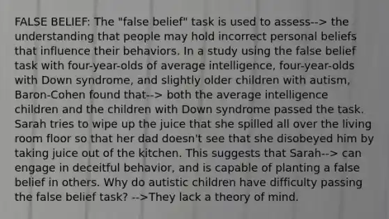 FALSE BELIEF: The "false belief" task is used to assess--> the understanding that people may hold incorrect personal beliefs that influence their behaviors. In a study using the false belief task with four-year-olds of average intelligence, four-year-olds with Down syndrome, and slightly older children with autism, Baron-Cohen found that--> both the average intelligence children and the children with Down syndrome passed the task. Sarah tries to wipe up the juice that she spilled all over the living room floor so that her dad doesn't see that she disobeyed him by taking juice out of the kitchen. This suggests that Sarah--> can engage in deceitful behavior, and is capable of planting a false belief in others. Why do autistic children have difficulty passing the false belief task? -->They lack a theory of mind.