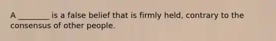 A ________ is a false belief that is firmly held, contrary to the consensus of other people.