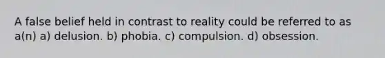 A false belief held in contrast to reality could be referred to as a(n) a) delusion. b) phobia. c) compulsion. d) obsession.