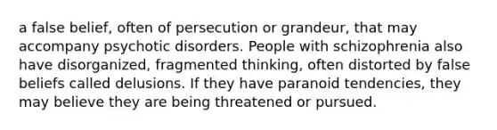 a false belief, often of persecution or grandeur, that may accompany psychotic disorders. People with schizophrenia also have disorganized, fragmented thinking, often distorted by false beliefs called delusions. If they have paranoid tendencies, they may believe they are being threatened or pursued.