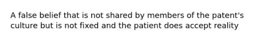 A false belief that is not shared by members of the patent's culture but is not fixed and the patient does accept reality