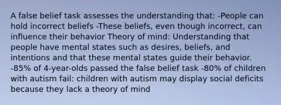 A false belief task assesses the understanding that: -People can hold incorrect beliefs -These beliefs, even though incorrect, can influence their behavior Theory of mind: Understanding that people have mental states such as desires, beliefs, and intentions and that these mental states guide their behavior. -85% of 4-year-olds passed the false belief task -80% of children with autism fail: children with autism may display social deficits because they lack a theory of mind