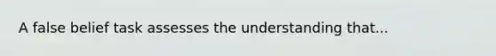 A false belief task assesses the understanding that...