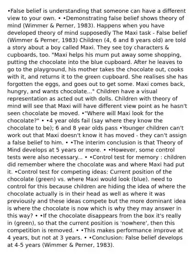 •False belief is understanding that someone can have a different view to your own. • •Demonstrating false belief shows theory of mind (Wimmer & Perner, 1983). Happens when you have developed theory of mind supposedly The Maxi task - False belief (Wimmer & Perner, 1983) Children (4, 6 and 8 years old) are told a story about a boy called Maxi. They see toy characters & cupboards, too. "Maxi helps his mum put away some shopping, putting the chocolate into the blue cupboard. After he leaves to go to the playground, his mother takes the chocolate out, cooks with it, and returns it to the green cupboard. She realises she has forgotten the eggs, and goes out to get some. Maxi comes back, hungry, and wants chocolate..." Children have a visual representation as acted out with dolls. Children with theory of mind will see that Maxi will have different view point as he hasn't seen chocolate be moved. •"Where will Maxi look for the chocolate?" • •4 year olds fail (say where they know the chocolate to be); 6 and 8 year olds pass •Younger children can't work out that Maxi doesn't know it has moved - they can't assign a false belief to him. • •The interim conclusion is that Theory of Mind develops at 5 years or more. • •However, some control tests were also necessary... • •Control test for memory : children did remember where the chocolate was and where Maxi had put it. •Control test for competing ideas: Current position of the chocolate (green) vs. where Maxi would look (blue). need to control for this because children are hiding the idea of where the chocolate actually is in their head as well as where it was previously and these ideas compete but the more dominant idea is where the chocolate is now which is why they may answer in this way? • •If the chocolate disappears from the box it's really in (green), so that the current position is 'nowhere', then this competition is removed. • •This makes performance improve at 4 years, but not at 3 years. • •Conclusion: False belief develops at 4-5 years (Wimmer & Perner, 1983).