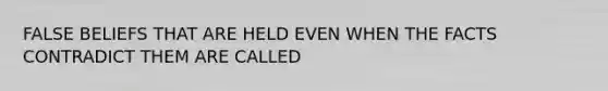 FALSE BELIEFS THAT ARE HELD EVEN WHEN THE FACTS CONTRADICT THEM ARE CALLED