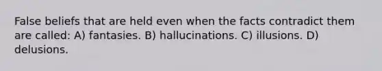 False beliefs that are held even when the facts contradict them are called: A) fantasies. B) hallucinations. C) illusions. D) delusions.