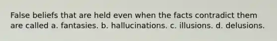 False beliefs that are held even when the facts contradict them are called a. fantasies. b. hallucinations. c. illusions. d. delusions.