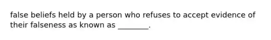 false beliefs held by a person who refuses to accept evidence of their falseness as known as ________.