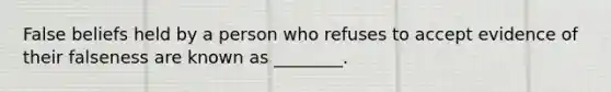 False beliefs held by a person who refuses to accept evidence of their falseness are known as ________.