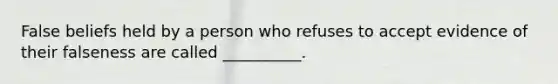 False beliefs held by a person who refuses to accept evidence of their falseness are called __________.