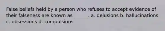 False beliefs held by a person who refuses to accept evidence of their falseness are known as ______. a. delusions b. hallucinations c. obsessions d. compulsions