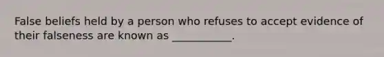 False beliefs held by a person who refuses to accept evidence of their falseness are known as ___________.