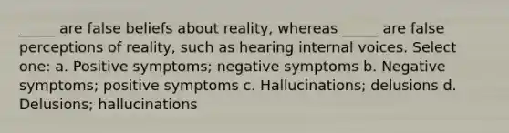 _____ are false beliefs about reality, whereas _____ are false perceptions of reality, such as hearing internal voices. Select one: a. Positive symptoms; negative symptoms b. Negative symptoms; positive symptoms c. Hallucinations; delusions d. Delusions; hallucinations