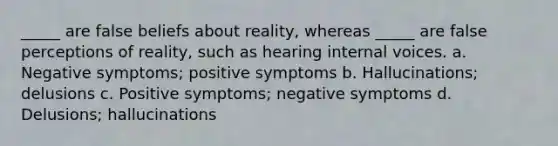 _____ are false beliefs about reality, whereas _____ are false perceptions of reality, such as hearing internal voices. a. Negative symptoms; positive symptoms b. Hallucinations; delusions c. Positive symptoms; negative symptoms d. Delusions; hallucinations