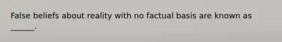 False beliefs about reality with no factual basis are known as ______.