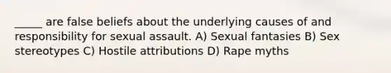 _____ are false beliefs about the underlying causes of and responsibility for sexual assault. A) Sexual fantasies B) Sex stereotypes C) Hostile attributions D) Rape myths