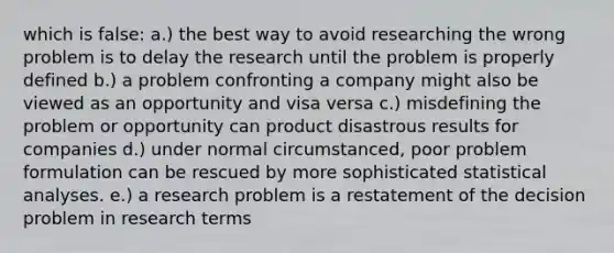 which is false: a.) the best way to avoid researching the wrong problem is to delay the research until the problem is properly defined b.) a problem confronting a company might also be viewed as an opportunity and visa versa c.) misdefining the problem or opportunity can product disastrous results for companies d.) under normal circumstanced, poor problem formulation can be rescued by more sophisticated statistical analyses. e.) a research problem is a restatement of the decision problem in research terms