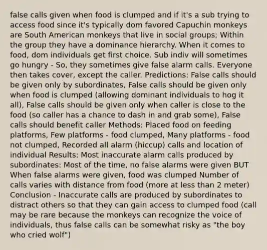 false calls given when food is clumped and if it's a sub trying to access food since it's typically dom favored Capuchin monkeys are South American monkeys that live in social groups; Within the group they have a dominance hierarchy. When it comes to food, dom individuals get first choice. Sub indiv will sometimes go hungry - So, they sometimes give false alarm calls. Everyone then takes cover, except the caller. Predictions: False calls should be given only by subordinates, False calls should be given only when food is clumped (allowing dominant individuals to hog it all), False calls should be given only when caller is close to the food (so caller has a chance to dash in and grab some), False calls should benefit caller Methods: Placed food on feeding platforms, Few platforms - food clumped, Many platforms - food not clumped, Recorded all alarm (hiccup) calls and location of individual Results: Most inaccurate alarm calls produced by subordinates: Most of the time, no false alarms were given BUT When false alarms were given, food was clumped Number of calls varies with distance from food (more at less than 2 meter) Conclusion - Inaccurate calls are produced by subordinates to distract others so that they can gain access to clumped food (call may be rare because the monkeys can recognize the voice of individuals, thus false calls can be somewhat risky as "the boy who cried wolf")