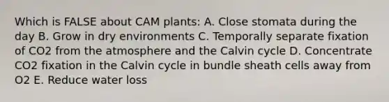 Which is FALSE about CAM plants: A. Close stomata during the day B. Grow in dry environments C. Temporally separate fixation of CO2 from the atmosphere and the Calvin cycle D. Concentrate CO2 fixation in the Calvin cycle in bundle sheath cells away from O2 E. Reduce water loss