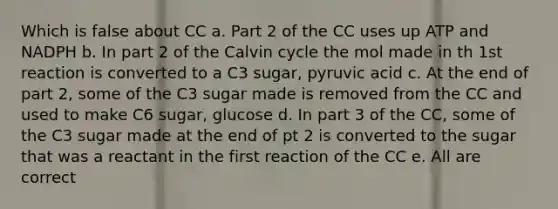 Which is false about CC a. Part 2 of the CC uses up ATP and NADPH b. In part 2 of the Calvin cycle the mol made in th 1st reaction is converted to a C3 sugar, pyruvic acid c. At the end of part 2, some of the C3 sugar made is removed from the CC and used to make C6 sugar, glucose d. In part 3 of the CC, some of the C3 sugar made at the end of pt 2 is converted to the sugar that was a reactant in the first reaction of the CC e. All are correct