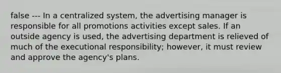 false --- In a centralized system, the advertising manager is responsible for all promotions activities except sales. If an outside agency is used, the advertising department is relieved of much of the executional responsibility; however, it must review and approve the agency's plans.