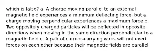 which is false? a. A charge moving parallel to an external magnetic field experiences a minimum deflecting force, but a charge moving perpendicular experiences a maximum force b. Two oppositely charged particles will be deflected in opposite directions when moving in the same direction perpendicular to a magnetic field c. A pair of current-carrying wires will not exert forces on each other because their <a href='https://www.questionai.com/knowledge/kqorUT4tK2-magnetic-fields' class='anchor-knowledge'>magnetic fields</a> are parallel