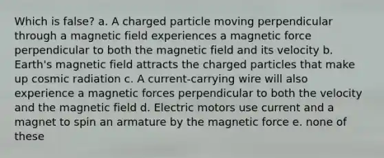 Which is false? a. A charged particle moving perpendicular through a magnetic field experiences a magnetic force perpendicular to both the magnetic field and its velocity b. Earth's magnetic field attracts the charged particles that make up cosmic radiation c. A current-carrying wire will also experience a magnetic forces perpendicular to both the velocity and the magnetic field d. Electric motors use current and a magnet to spin an armature by the magnetic force e. none of these