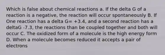 Which is false about chemical reactions a. If the delta G of a reaction is a negative, the reaction will occur spontaneously B. If One reaction has a delta G= +3.4, and a second reaction has a deltaG -7.3, the reactions than be coupled together and both will occur C. The oxidized form of a molecule is the high energy form D. When a molecule becomes reduced it accepts a pair of electrons