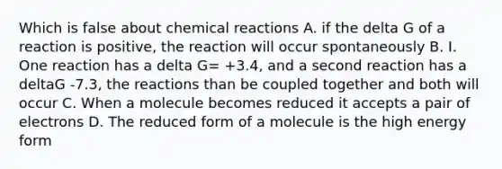 Which is false about chemical reactions A. if the delta G of a reaction is positive, the reaction will occur spontaneously B. I. One reaction has a delta G= +3.4, and a second reaction has a deltaG -7.3, the reactions than be coupled together and both will occur C. When a molecule becomes reduced it accepts a pair of electrons D. The reduced form of a molecule is the high energy form