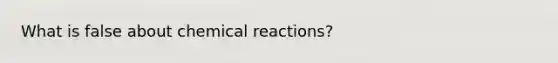 What is false about <a href='https://www.questionai.com/knowledge/kc6NTom4Ep-chemical-reactions' class='anchor-knowledge'>chemical reactions</a>?