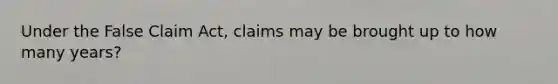 Under the False Claim Act, claims may be brought up to how many years?