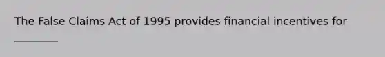 The False Claims Act of 1995 provides financial incentives for ________