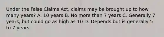 Under the False Claims Act, claims may be brought up to how many years? A. 10 years B. No more than 7 years C. Generally 7 years, but could go as high as 10 D. Depends but is generally 5 to 7 years