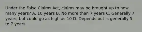 Under the False Claims Act, claims may be brought up to how many years? A. 10 years B. No more than 7 years C. Generally 7 years, but could go as high as 10 D. Depends but is generally 5 to 7 years.