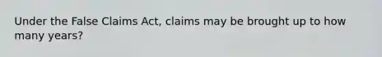 Under the False Claims Act, claims may be brought up to how many years?