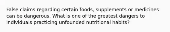 False claims regarding certain foods, supplements or medicines can be dangerous. What is one of the greatest dangers to individuals practicing unfounded nutritional habits?