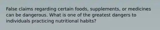 False claims regarding certain foods, supplements, or medicines can be dangerous. What is one of the greatest dangers to individuals practicing nutritional habits?