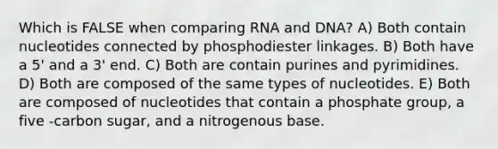 Which is FALSE when comparing RNA and DNA? A) Both contain nucleotides connected by phosphodiester linkages. B) Both have a 5' and a 3' end. C) Both are contain purines and pyrimidines. D) Both are composed of the same types of nucleotides. E) Both are composed of nucleotides that contain a phosphate group, a five -carbon sugar, and a nitrogenous base.