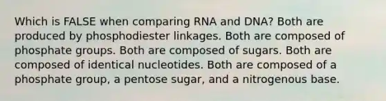 Which is FALSE when comparing RNA and DNA? Both are produced by phosphodiester linkages. Both are composed of phosphate groups. Both are composed of sugars. Both are composed of identical nucleotides. Both are composed of a phosphate group, a pentose sugar, and a nitrogenous base.