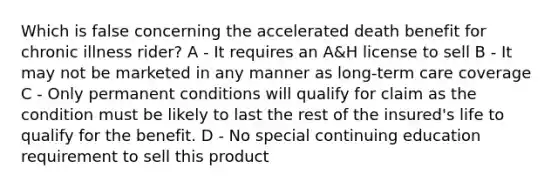 Which is false concerning the accelerated death benefit for chronic illness rider? A - It requires an A&H license to sell B - It may not be marketed in any manner as long-term care coverage C - Only permanent conditions will qualify for claim as the condition must be likely to last the rest of the insured's life to qualify for the benefit. D - No special continuing education requirement to sell this product