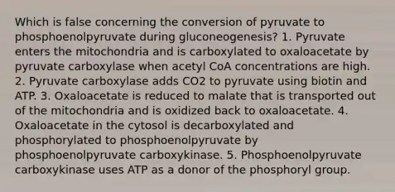 Which is false concerning the conversion of pyruvate to phosphoenolpyruvate during gluconeogenesis? 1. Pyruvate enters the mitochondria and is carboxylated to oxaloacetate by pyruvate carboxylase when acetyl CoA concentrations are high. 2. Pyruvate carboxylase adds CO2 to pyruvate using biotin and ATP. 3. Oxaloacetate is reduced to malate that is transported out of the mitochondria and is oxidized back to oxaloacetate. 4. Oxaloacetate in the cytosol is decarboxylated and phosphorylated to phosphoenolpyruvate by phosphoenolpyruvate carboxykinase. 5. Phosphoenolpyruvate carboxykinase uses ATP as a donor of the phosphoryl group.