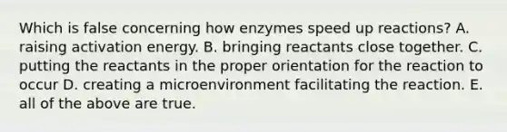 Which is false concerning how enzymes speed up reactions? A. raising activation energy. B. bringing reactants close together. C. putting the reactants in the proper orientation for the reaction to occur D. creating a microenvironment facilitating the reaction. E. all of the above are true.