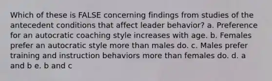 Which of these is FALSE concerning findings from studies of the antecedent conditions that affect leader behavior? a. Preference for an autocratic coaching style increases with age. b. Females prefer an autocratic style more than males do. c. Males prefer training and instruction behaviors more than females do. d. a and b e. b and c