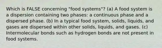 Which is FALSE concerning "food systems"? (a) A food system is a dispersion containing two phases: a continuous phase and a dispersed phase. (b) In a typical food system, solids, liquids, and gases are dispersed within other solids, liquids, and gases. (c) Intermolecular bonds such as hydrogen bonds are not present in food systems.