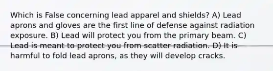 Which is False concerning lead apparel and shields? A) Lead aprons and gloves are the first line of defense against radiation exposure. B) Lead will protect you from the primary beam. C) Lead is meant to protect you from scatter radiation. D) It is harmful to fold lead aprons, as they will develop cracks.