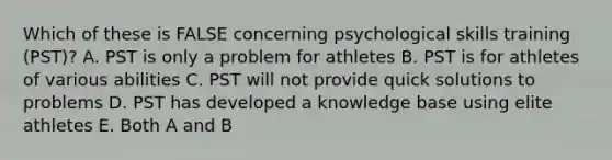 Which of these is FALSE concerning psychological skills training (PST)? A. PST is only a problem for athletes B. PST is for athletes of various abilities C. PST will not provide quick solutions to problems D. PST has developed a knowledge base using elite athletes E. Both A and B