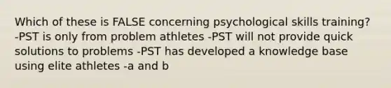 Which of these is FALSE concerning psychological skills training? -PST is only from problem athletes -PST will not provide quick solutions to problems -PST has developed a knowledge base using elite athletes -a and b