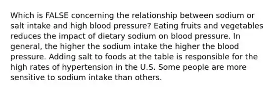 Which is FALSE concerning the relationship between sodium or salt intake and high blood pressure? Eating fruits and vegetables reduces the impact of dietary sodium on blood pressure. In general, the higher the sodium intake the higher the blood pressure. Adding salt to foods at the table is responsible for the high rates of hypertension in the U.S. Some people are more sensitive to sodium intake than others.